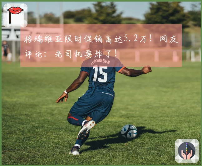 格瑞维亚限时促销高达5.2万！网友评论：老司机要炸了！