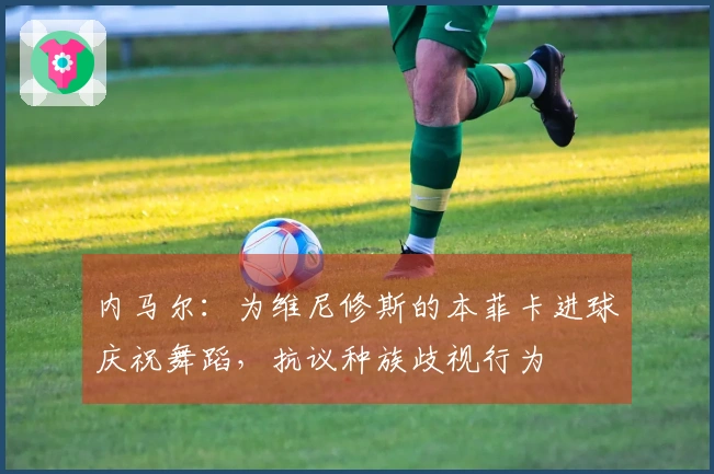 内马尔：为维尼修斯的本菲卡进球庆祝舞蹈，抗议种族歧视行为
