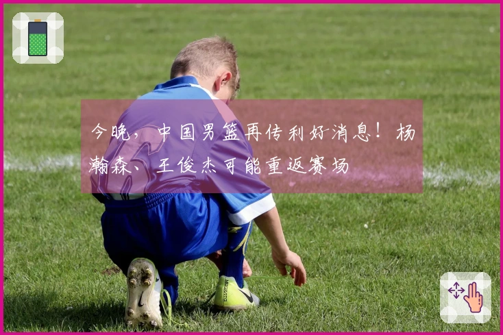 今晚，中国男篮再传利好消息！杨瀚森、王俊杰可能重返赛场