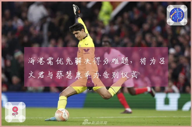 海港需优先解决得分难题，将为吕文君与蔡慧康举办告别仪式