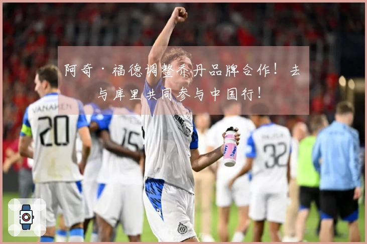 阿奇·福德调整乔丹品牌合作！去年与库里共同参与中国行！