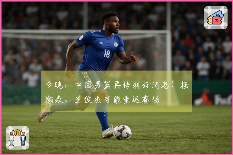 今晚，中国男篮再传利好消息！杨瀚森、王俊杰可能重返赛场