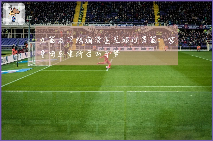 女篮后卫线崩溃甚至超过男篮：宫鲁鸣应重新召回李梦