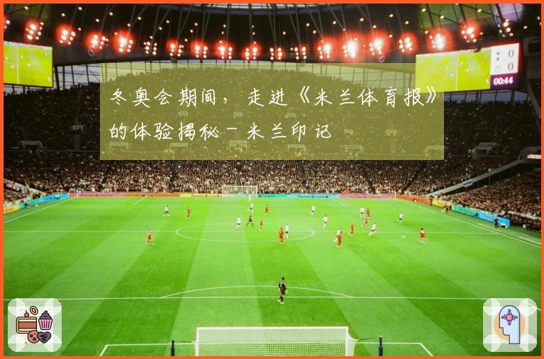 冬奥会期间，走进《米兰体育报》的体验揭秘 - 米兰印记