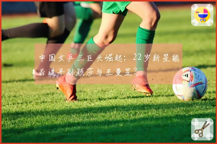 中国女乒三巨头崛起：22岁新星能否追平孙颖莎与王曼昱？