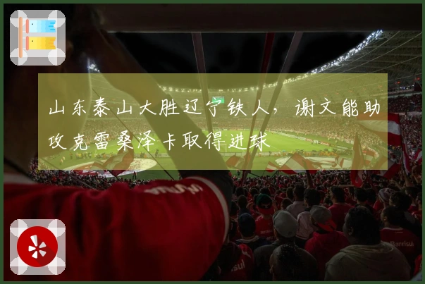 山东泰山大胜辽宁铁人，谢文能助攻克雷桑泽卡取得进球