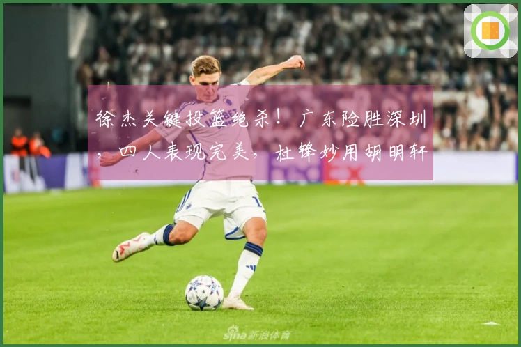 徐杰关键投篮绝杀！广东险胜深圳，四人表现完美，杜锋妙用胡明轩。