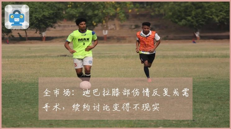 全市场：迪巴拉膝部伤情反复或需手术，续约讨论变得不现实