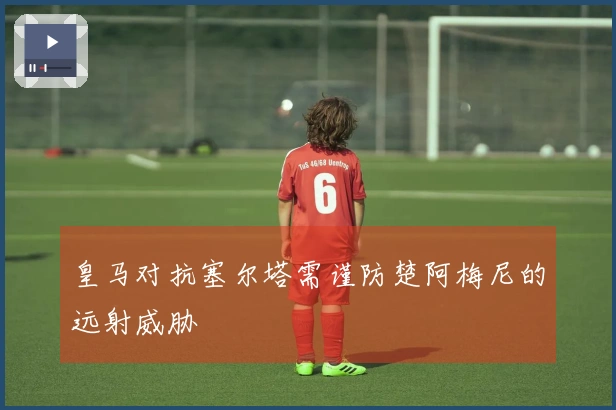 皇马对抗塞尔塔需谨防楚阿梅尼的远射威胁