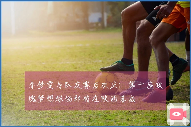 李梦雯与队友赛后欢庆：第十座玫瑰梦想球场即将在陕西落成