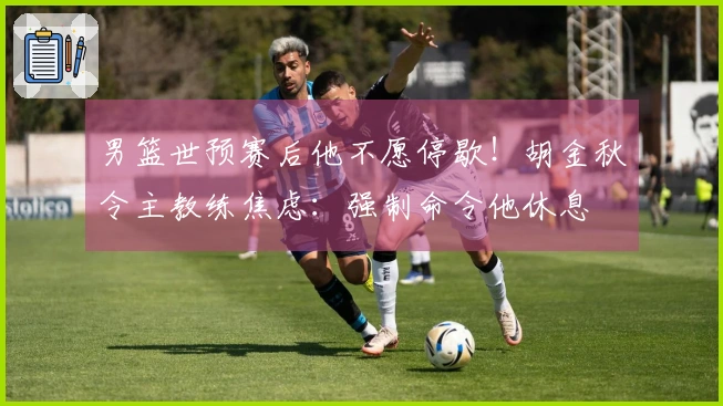 男篮世预赛后他不愿停歇！胡金秋令主教练焦虑：强制命令他休息