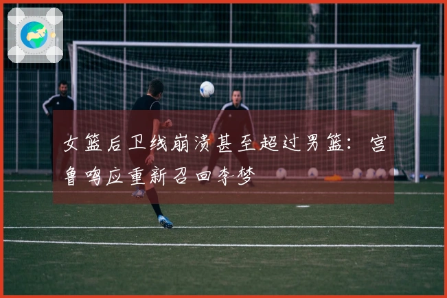 女篮后卫线崩溃甚至超过男篮：宫鲁鸣应重新召回李梦