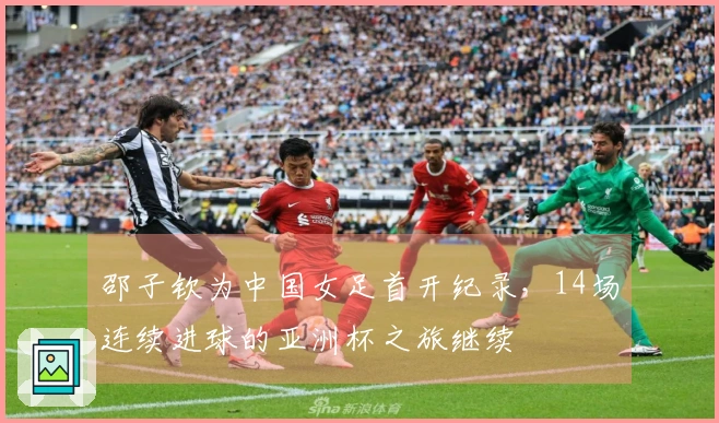 邵子钦为中国女足首开纪录，14场连续进球的亚洲杯之旅继续
