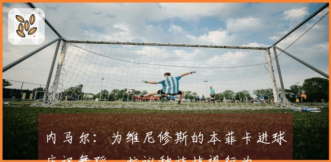内马尔：为维尼修斯的本菲卡进球庆祝舞蹈，抗议种族歧视行为