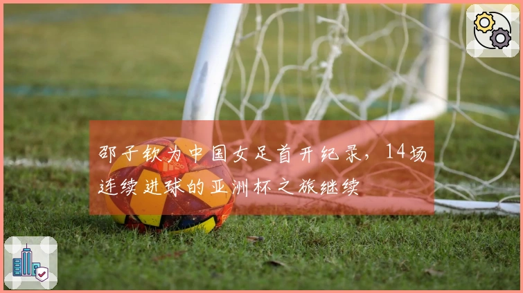 邵子钦为中国女足首开纪录，14场连续进球的亚洲杯之旅继续