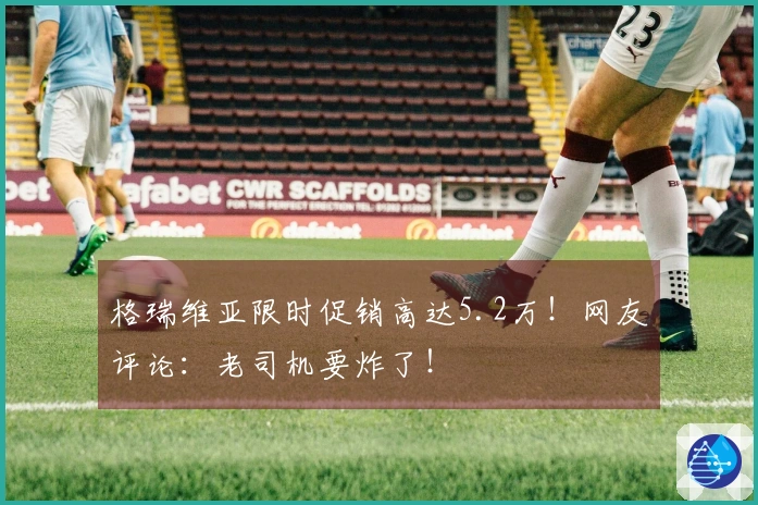格瑞维亚限时促销高达5.2万！网友评论：老司机要炸了！